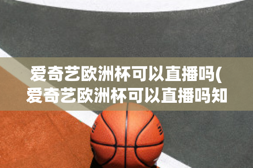 爱奇艺欧洲杯可以直播吗(爱奇艺欧洲杯可以直播吗知乎)