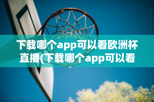 下载哪个app可以看欧洲杯直播(下载哪个app可以看欧洲杯直播视频)