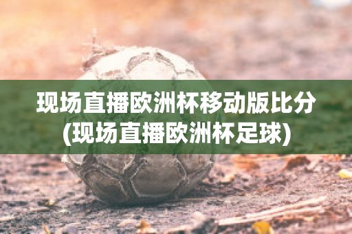 现场直播欧洲杯移动版比分(现场直播欧洲杯足球)