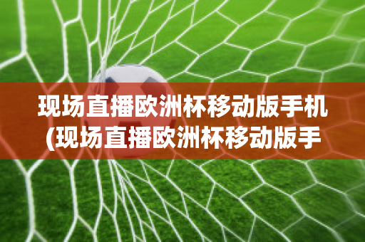 现场直播欧洲杯移动版手机(现场直播欧洲杯移动版手机怎么看)