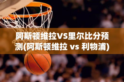 阿斯顿维拉VS里尔比分预测(阿斯顿维拉 vs 利物浦)