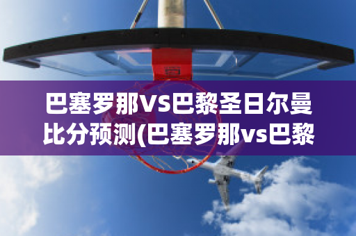 巴塞罗那VS巴黎圣日尔曼比分预测(巴塞罗那vs巴黎圣日耳曼预测)