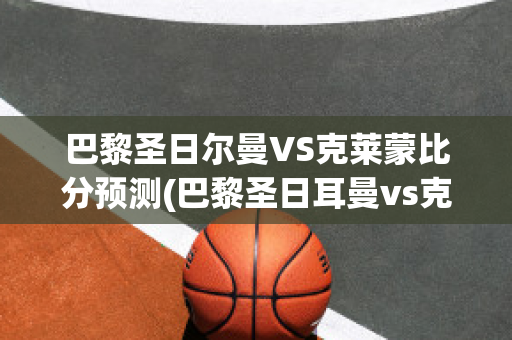 巴黎圣日尔曼VS克莱蒙比分预测(巴黎圣日耳曼vs克莱蒙比分预测)