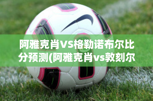 阿雅克肖VS格勒诺布尔比分预测(阿雅克肖vs敦刻尔克比分)