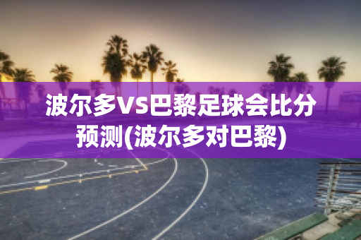 波尔多VS巴黎足球会比分预测(波尔多对巴黎)