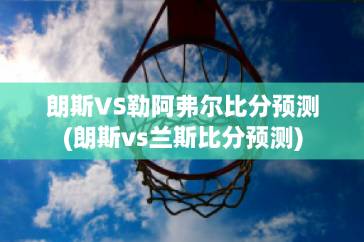 朗斯VS勒阿弗尔比分预测(朗斯vs兰斯比分预测)