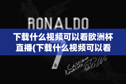 下载什么视频可以看欧洲杯直播(下载什么视频可以看欧洲杯直播的)