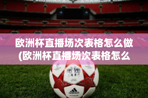 欧洲杯直播场次表格怎么做(欧洲杯直播场次表格怎么做出来的)