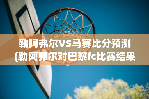 勒阿弗尔VS马赛比分预测(勒阿弗尔对巴黎fc比赛结果)