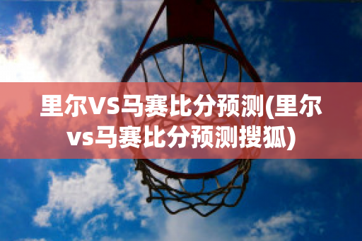 里尔VS马赛比分预测(里尔vs马赛比分预测搜狐)