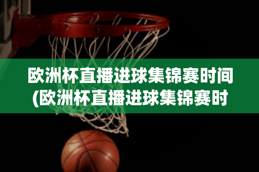 欧洲杯直播进球集锦赛时间(欧洲杯直播进球集锦赛时间几点)