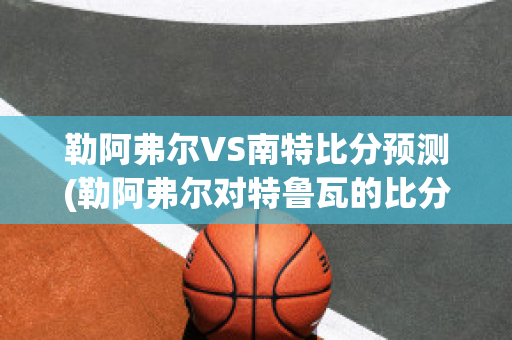 勒阿弗尔VS南特比分预测(勒阿弗尔对特鲁瓦的比分预测)