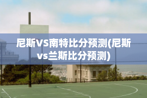 尼斯VS南特比分预测(尼斯vs兰斯比分预测)