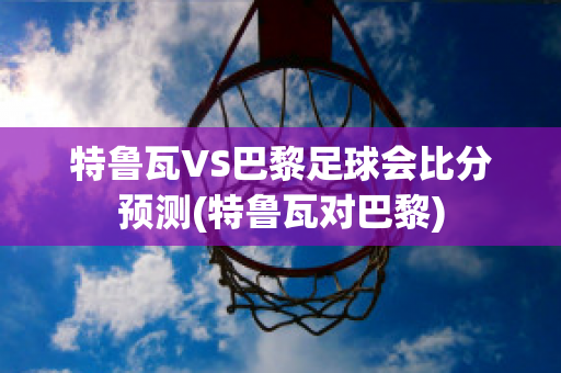 特鲁瓦VS巴黎足球会比分预测(特鲁瓦对巴黎)