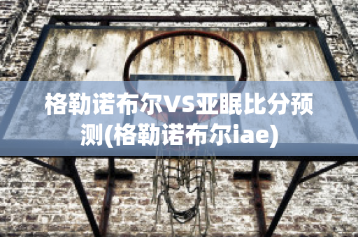 格勒诺布尔VS亚眠比分预测(格勒诺布尔iae)