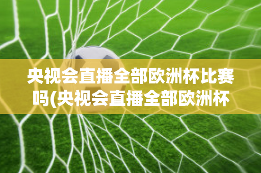 央视会直播全部欧洲杯比赛吗(央视会直播全部欧洲杯比赛吗知乎)