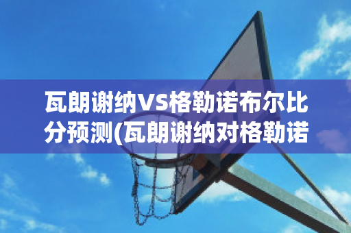 瓦朗谢纳VS格勒诺布尔比分预测(瓦朗谢纳对格勒诺布尔)