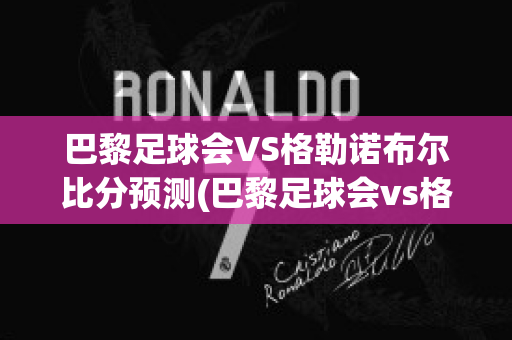 巴黎足球会VS格勒诺布尔比分预测(巴黎足球会vs格勒诺布尔比分预测)