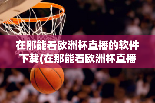 在那能看欧洲杯直播的软件下载(在那能看欧洲杯直播的软件下载)