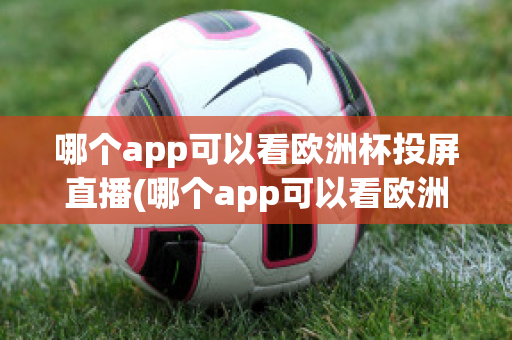 哪个app可以看欧洲杯投屏直播(哪个app可以看欧洲杯投屏直播电视)