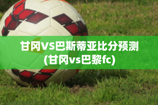 甘冈VS巴斯蒂亚比分预测(甘冈vs巴黎fc)