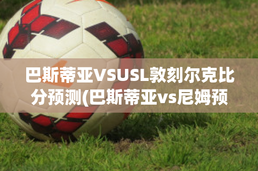 巴斯蒂亚VSUSL敦刻尔克比分预测(巴斯蒂亚vs尼姆预测)