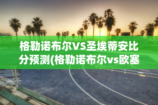 格勒诺布尔VS圣埃蒂安比分预测(格勒诺布尔vs欧塞尔比分)