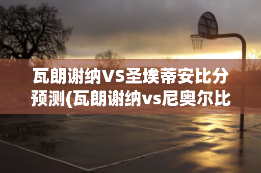 瓦朗谢纳VS圣埃蒂安比分预测(瓦朗谢纳vs尼奥尔比分预测)