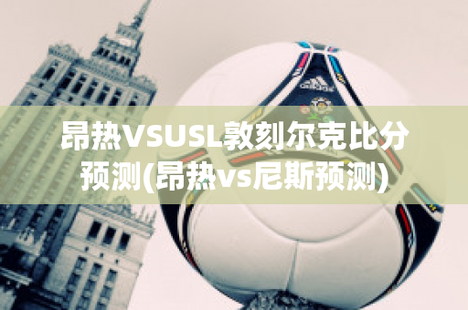 昂热VSUSL敦刻尔克比分预测(昂热vs尼斯预测)