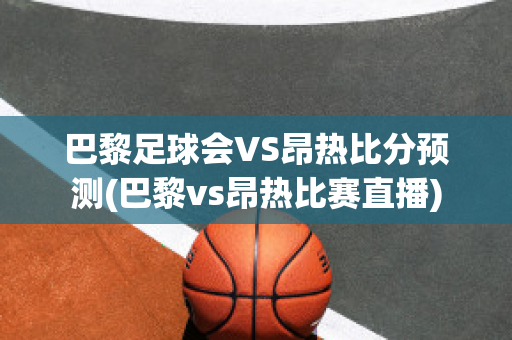 巴黎足球会VS昂热比分预测(巴黎vs昂热比赛直播)