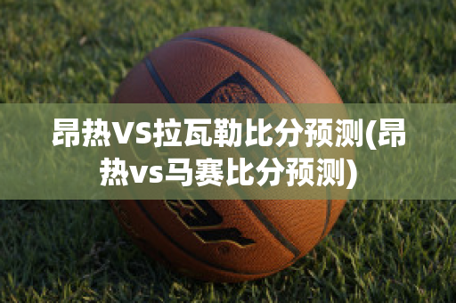 昂热VS拉瓦勒比分预测(昂热vs马赛比分预测)