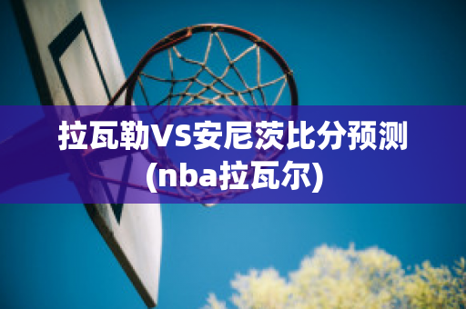 拉瓦勒VS安尼茨比分预测(nba拉瓦尔)