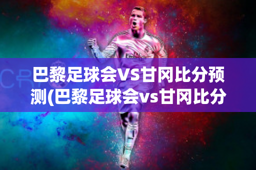 巴黎足球会VS甘冈比分预测(巴黎足球会vs甘冈比分预测)