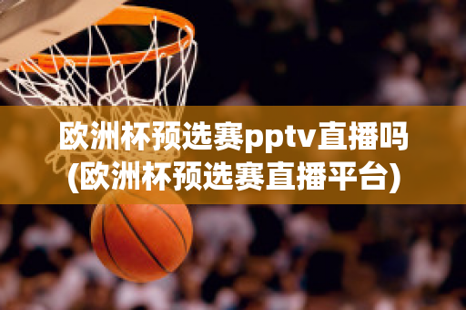 欧洲杯预选赛pptv直播吗(欧洲杯预选赛直播平台)