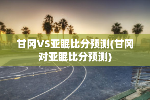 甘冈VS亚眠比分预测(甘冈对亚眠比分预测)