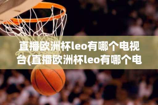 直播欧洲杯leo有哪个电视台(直播欧洲杯leo有哪个电视台播放)