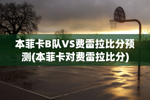 本菲卡B队VS费雷拉比分预测(本菲卡对费雷拉比分)