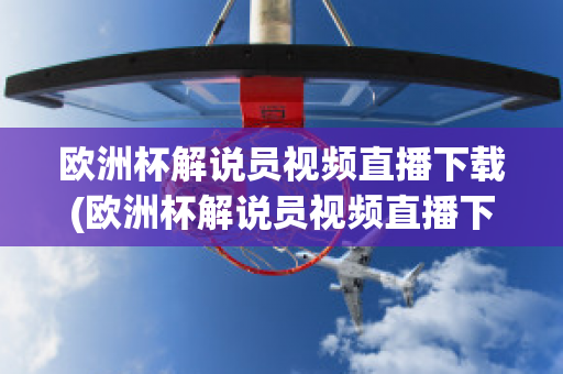 欧洲杯解说员视频直播下载(欧洲杯解说员视频直播下载软件)