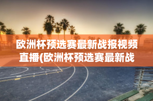 欧洲杯预选赛最新战报视频直播(欧洲杯预选赛最新战报视频直播在线观看)