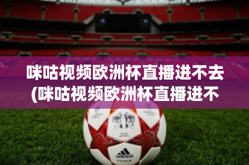 咪咕视频欧洲杯直播进不去(咪咕视频欧洲杯直播进不去怎么回事)