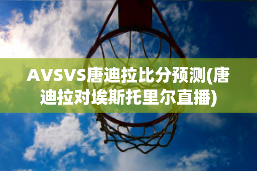 AVSVS唐迪拉比分预测(唐迪拉对埃斯托里尔直播)