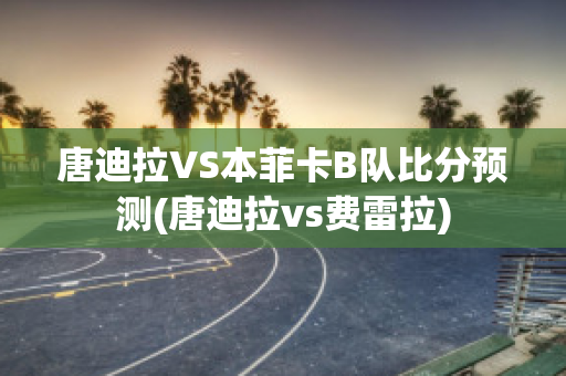 唐迪拉VS本菲卡B队比分预测(唐迪拉vs费雷拉)