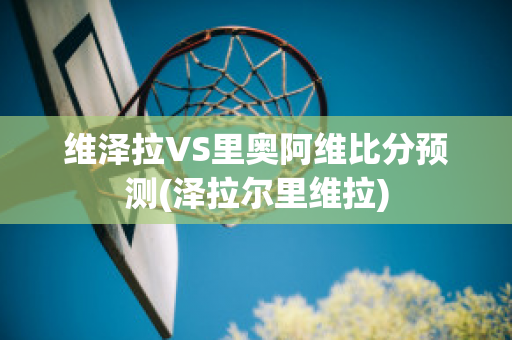 维泽拉VS里奥阿维比分预测(泽拉尔里维拉)