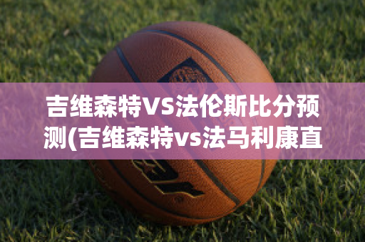 吉维森特VS法伦斯比分预测(吉维森特vs法马利康直播)