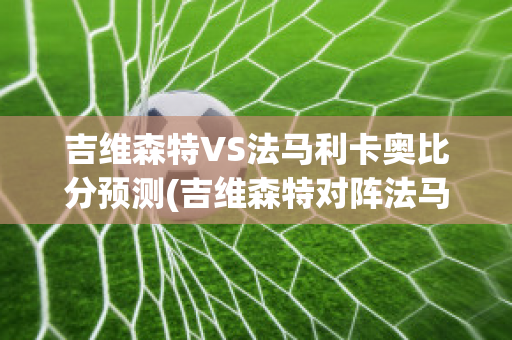 吉维森特VS法马利卡奥比分预测(吉维森特对阵法马利康)