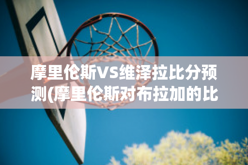 摩里伦斯VS维泽拉比分预测(摩里伦斯对布拉加的比分预测)