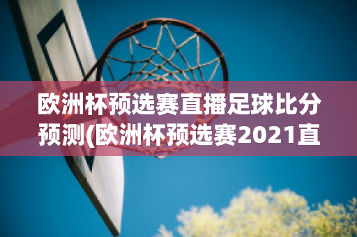 欧洲杯预选赛直播足球比分预测(欧洲杯预选赛2021直播)