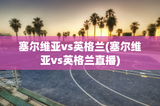 塞尔维亚vs英格兰(塞尔维亚vs英格兰直播)