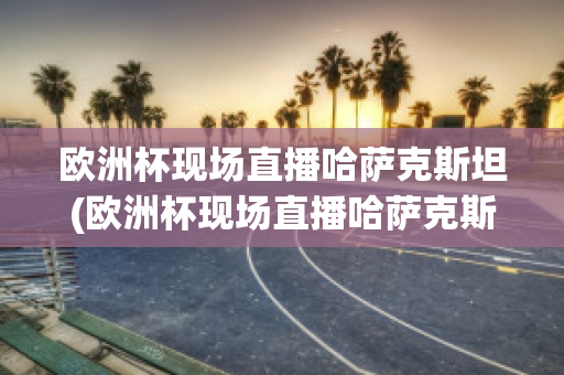 欧洲杯现场直播哈萨克斯坦(欧洲杯现场直播哈萨克斯坦比赛)