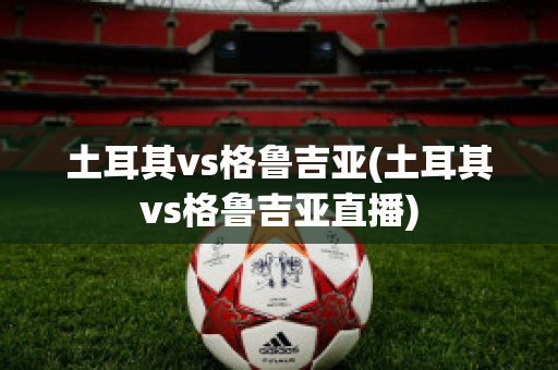 土耳其vs格鲁吉亚(土耳其vs格鲁吉亚直播)